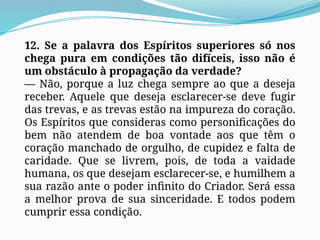 12. Se a palavra dos Espíritos superiores só nos
chega pura em condições tão difíceis, isso não é
um obstáculo à propagação da verdade?
— Não, porque a luz chega sempre ao que a deseja
receber. Aquele que deseja esclarecer-se deve fugir
das trevas, e as trevas estão na impureza do coração.
Os Espíritos que consideras como personificações do
bem não atendem de boa vontade aos que têm o
coração manchado de orgulho, de cupidez e falta de
caridade. Que se livrem, pois, de toda a vaidade
humana, os que desejam esclarecer-se, e humilhem a
sua razão ante o poder infinito do Criador. Será essa
a melhor prova de sua sinceridade. E todos podem
cumprir essa condição.
 