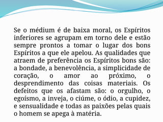 Se o médium é de baixa moral, os Espíritos
inferiores se agrupam em torno dele e estão
sempre prontos a tomar o lugar dos bons
Espíritos a que ele apelou. As qualidades que
atraem de preferência os Espíritos bons são:
a bondade, a benevolência, a simplicidade de
coração, o amor ao próximo, o
desprendimento das coisas materiais. Os
defeitos que os afastam são: o orgulho, o
egoísmo, a inveja, o ciúme, o ódio, a cupidez,
e sensualidade e todas as paixões pelas quais
o homem se apega à matéria.
 