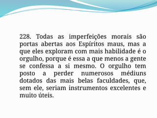 228. Todas as imperfeições morais são
portas abertas aos Espíritos maus, mas a
que eles exploram com mais habilidade é o
orgulho, porque é essa a que menos a gente
se confessa a si mesmo. O orgulho tem
posto a perder numerosos médiuns
dotados das mais belas faculdades, que,
sem ele, seriam instrumentos excelentes e
muito úteis.
 
