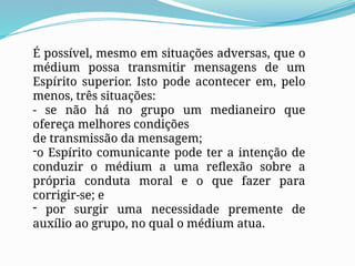 É possível, mesmo em situações adversas, que o
médium possa transmitir mensagens de um
Espírito superior. Isto pode acontecer em, pelo
menos, três situações:
- se não há no grupo um medianeiro que
ofereça melhores condições
de transmissão da mensagem;
-o Espírito comunicante pode ter a intenção de
conduzir o médium a uma reflexão sobre a
própria conduta moral e o que fazer para
corrigir-se; e
- por surgir uma necessidade premente de
auxílio ao grupo, no qual o médium atua.
 