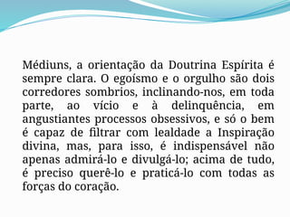 Médiuns, a orientação da Doutrina Espírita é
sempre clara. O egoísmo e o orgulho são dois
corredores sombrios, inclinando-nos, em toda
parte, ao vício e à delinquência, em
angustiantes processos obsessivos, e só o bem
é capaz de filtrar com lealdade a Inspiração
divina, mas, para isso, é indispensável não
apenas admirá-lo e divulgá-lo; acima de tudo,
é preciso querê-lo e praticá-lo com todas as
forças do coração.
 