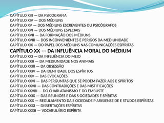 CAPÍTULO XIII — DA PSICOGRAFIA
CAPÍTULO XIV — DOS MÉDIUNS
CAPÍTULO XV — DOS MÉDIUNS ESCREVENTES OU PSICÓGRAFOS
CAPÍTULO XVI — DOS MÉDIUNS ESPECIAIS
CAPÍTULO XVII — DA FORMAÇÃO DOS MÉDIUNS
CAPÍTULO XVIII — DOS INCONVENIENTES E PERIGOS DA MEDIUNIDADE
CAPÍTULO XIX — DO PAPEL DOS MÉDIUNS NAS COMUNICAÇÕES ESPÍRITAS
CAPÍTULO XX — DA INFLUÊNCIA MORAL DO MÉDIUM
CAPÍTULO XXI — DA INFLUÊNCIA DO MEIO
CAPÍTULO XXII — DA MEDIUNIDADE NOS ANIMAIS
CAPÍTULO XXIII — DA OBSESSÃO
CAPÍTULO XXIV — DA IDENTIDADE DOS ESPÍRITOS
CAPÍTULO XXV — DAS EVOCAÇÕES
CAPÍTULO XXVI — DAS PERGUNTAS QUE SE PODEM FAZER AOS E SPÍRITOS
CAPÍTULO XXVII — DAS CONTRADIÇÕES E DAS MISTIFICAÇÕES
CAPÍTULO XXVIII — DO CHARLATANISMO E DO EMBUSTE
CAPÍTULO XXIX — DAS REUNIÕES E DAS S OCIEDADES E SPÍRITAS
CAPÍTULO XXX — REGULAMENTO DA S OCIEDADE P ARISIENSE DE E STUDOS ESPÍRITAS
CAPÍTULO XXXI — DISSERTAÇÕES ESPÍRITAS
CAPÍTULO XXXII — VOCABULÁRIO ESPÍRITA
 