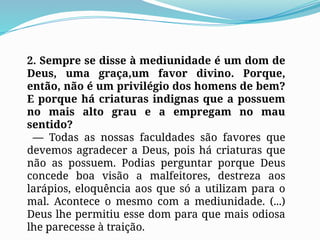2. Sempre se disse à mediunidade é um dom de
Deus, uma graça,um favor divino. Porque,
então, não é um privilégio dos homens de bem?
E porque há criaturas indignas que a possuem
no mais alto grau e a empregam no mau
sentido?
— Todas as nossas faculdades são favores que
devemos agradecer a Deus, pois há criaturas que
não as possuem. Podias perguntar porque Deus
concede boa visão a malfeitores, destreza aos
larápios, eloquência aos que só a utilizam para o
mal. Acontece o mesmo com a mediunidade. (...)
Deus lhe permitiu esse dom para que mais odiosa
lhe parecesse à traição.
 