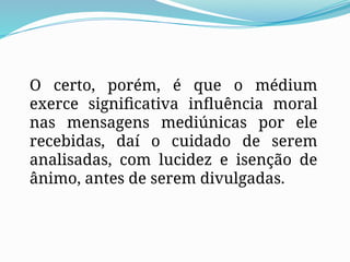 O certo, porém, é que o médium
exerce significativa influência moral
nas mensagens mediúnicas por ele
recebidas, daí o cuidado de serem
analisadas, com lucidez e isenção de
ânimo, antes de serem divulgadas.
 