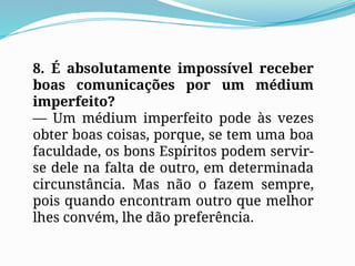 8. É absolutamente impossível receber
boas comunicações por um médium
imperfeito?
— Um médium imperfeito pode às vezes
obter boas coisas, porque, se tem uma boa
faculdade, os bons Espíritos podem servir-
se dele na falta de outro, em determinada
circunstância. Mas não o fazem sempre,
pois quando encontram outro que melhor
lhes convém, lhe dão preferência.
 