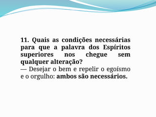 11. Quais as condições necessárias
para que a palavra dos Espíritos
superiores nos chegue sem
qualquer alteração?
— Desejar o bem e repelir o egoísmo
e o orgulho: ambos são necessários.
 