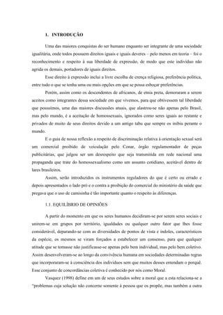 INTRODUÇÃO<br />Uma das maiores conquistas do ser humano enquanto ser integrante de uma sociedade igualitária, onde todos possuem direitos iguais e iguais deveres – pelo menos em teoria – foi o reconhecimento e respeito à sua liberdade de expressão, de modo que este indivíduo não agrida os demais, portadores de iguais direitos.<br />Esse direito à expressão inclui a livre escolha de crença religiosa, preferência política, entre tudo o que se tenha uma ou mais opções em que se possa esboçar preferências.<br />Porém, assim como os descendentes de africanos, de etnia preta, demoraram a serem aceitos como integrantes dessa sociedade em que vivemos, para que obtivessem tal liberdade que possuímos, uma das maiores discussões atuais, que alastrou-se não apenas pelo Brasil, mas pelo mundo, é a aceitação de homossexuais, ignorados como seres iguais ao restante e privados de muito de seus direitos devido a um antigo tabu que sempre os inibiu perante o mundo. <br />E o guia de nossa reflexão a respeito de discriminação relativa à orientação sexual será um comercial proibido de veiculação pelo Conar, órgão regulamentador de peças publicitárias, que julgou ser um desrespeito que seja transmitida em rede nacional uma propaganda que trate do homossexualismo como um assunto cotidiano, aceitável dentro de lares brasileiros.<br />Assim, serão introduzidos os instrumentos reguladores do que é certo ou errado e depois apresentados o lado pró e o contra a proibição do comercial do ministério da saúde que pregava que o uso de camisinha é tão importante quanto o respeito às diferenças.<br /> EQUILÍBRIO DE OPINIÕES<br />A partir do momento em que os seres humanos decidiram-se por serem seres sociais e unirem-se em grupos por território, igualdades ou qualquer outro fator que lhes fosse considerável, deparando-se com as diversidades de pontos de vista e índoles, característicos da espécie, os mesmos se viram forçados a estabelecer um consenso, para que qualquer atitude que se tomasse não justificasse-se apenas pelo bem individual, mas pelo bem coletivo. Assim desenvolveram-se ao longo da convivência humana em sociedades determinadas regras que incorporaram-se à consciência dos indivíduos sem que muitos desses entendam o porquê. Esse conjunto de concordâncias coletiva é conhecido por nós como Moral.<br />Vasquez (1998) define em um de seus estudos sobre a moral que a esta relaciona-se a “problemas cuja solução não concerne somente à pessoa que os propõe, mas também a outra ou outras pessoas que sofrerão as consequências da sua decisão e da sua ação”. O que, partindo-se desse raciocínio, definiria que um ato moral é aquele que não só o indivíduo julgue certo, mas que também todos os demais o julguem da mesma forma.<br />Porém por muitas vezes, o que um indivíduo julga correto pode não o ser perante a visão de outro indivíduo, e para que possíveis embates intermináveis sobre o que seria certo de acordo com a moral ou o deixaria de ser trouxessem os homens a uma constante discordância, diversos estudiosos passaram a refletir a moral, criando uma espécie de fórmula “em torno da definição do bom” (VASQUEZ,1998), ou seja, deram início à Ética. <br />A Ética, por sua vez, estudaria de um ponto um tanto quanto sociológico os atos dos indivíduos, definindo uma lógica quanto a como agir em casa situação, criando também posteriormente algumas espécies de leis, que oficializem essa definição.<br />As leis devem manter-se imparciais, e precisam provir de uma concordância entre os mais distintos pontos de vista, e junto a um código penal, visam punir qualquer infrator de uma de suas definições. Assim como a ética, nem sempre são equivalentes à moral, e por isso sua estipulação é algo tão complexo, pois pode não ser compatível com todas as visões, mesmo sendo julgada correta para a totalidade. Resumindo, podemos usar o argumento apresentado por Petry de que o código penal “é um meio para garantir o convívio minimamente pacífico em sociedade. Matar é crime não porque seja imoral, mas porque a sociedade entendeu que a vida deve ser preservada.”.<br /> A MÍDIA E A LIBERDADE DE EXPRESSÃO<br />A liberdade em expressar-se, independente de qual seja sua opinião, desde que invada o espaço dos demais, foi, de fato, uma conquista importantíssima para todos os tipos de pessoas, cidadãos de uma pátria mista como a nossa; mas foram os meios comunicadores os que mais se esbaldaram com o acontecimento. Passariam a poder publicar opiniões diversas, criticar fatos que julgassem errados, criar campanhas que envolvessem parcialidade; tudo desde que não desrespeitassem aqueles que tivessem acesso às suas reportagens mostrando alguma forma de preconceito, indução a atos ilícitos, desrespeito à uma opinião diferente da que esboçavam.<br />Dessa forma foi necessária para a não constância de denúncias de abusos ou qualquer outra irregularidade que se criasse um órgão que agisse em defesa de quem se sentisse ofendido. De fato, muitas campanhas que foram proibidas de serem veiculadas agiam de forma a ferir a moral de muitos indivíduo e esboçavam total razão em sua proibição; porém, até que ponto esse código de ética publicitária age sem inibir direitos de expressão que não ferem a outras pessoas, ou porque algumas campanhas são assim tão ofensivas?<br />DEVE SER PROIBIDA!<br />Há diversos princípios dos quais parte os indivíduos ao criticarem a aparição do homossexualismo em uma peça veiculada em rede nacional: um deles pode ser a religião, o outro a crítica a respeito do poder persuasivo do que se tramite em propaganda, outros dizem que é uma questão de desrespeito à moral.<br />A aceitação do homossexualismo tem sido algo muito recente para a parcela dominante da população, trata-se de uma questão histórica.<br />Desde sempre existiram homossexuais, mas estes costumaram sempre ser inibidos, de forma a negarem sua sexualidade e assumirem uma postura heterossexual perante através de um casamento e constituição de família; ou não se exibirem em público, mas praticarem atos sexuais. Houve também casos explícitos como os guerreiros espartanos, incitados a terem sua iniciação sexual com um membro do mesmo sexo, independente de sua opção; mas uniam-se a membros do sexo oposto anos depois. <br />E, levando-se em conta a funcionalidade mais visível dos animais em geral, ou seja, a continuidade da espécie, seres humanos deveriam sim estar com membros do sexo oposto para que houvesse a reprodução de seus indivíduos.<br />Outra questão, preponderante quando relativa ao assunto, e argumento mais fortemente utilizado considerando-se a criação e as crenças dos indivíduos em sua maior parte, é a religião. Há na própria Bíblia – livro guia utilizado por cristãos – versículos que abominam a homossexualidade, como quot;
Não coabitarás sexualmente com um varão; é uma abominação.quot;
 (LEVÍTICO, 18:22) ou quot;
Se um homem coabitar sexualmente com um varão cometeram ambos um ato abominável; serão punidos com a morte e merecerão suplício.quot;
 (Levítico 20:13); o que torna ainda mais fortes os argumentos dos opositores a exibições públicas de homossexualismo.<br />Assim, é inevitável o fato de que a sociedade criou um preceito moral acerca do ambiente familiar, constituído historicamente por pai e mãe, que dariam continuidade a esse sistema transmitindo as maneiras “corretas” de se escolher um companheiro aos filhos quando chegasse o devido momento; o que inclusive era realizado sem o consenso dos mesmos, que por muito tempo eram “prometidos” muito antes de que se aproximasse o tempo de sua escolha.<br />Ao fazer-se o redator do pedido de suspensão do comercial do Ministério da Saúde, Kassab (2002) disse que “Mesmo sem algo que se possa dizer indecente, fere o pudor de muitas, e é desorientadora e por vezes antagônica da orientação familial”, o que refere-se exatamente a essa transmissão de valores heterossexuais e inadmissão do contrário. O mesmo argumento mostra-se coerente aos argumentos inferidos por uma consumidora, que incitou o pedido de suspensão do anúncio.<br />Julgamos inadmissível que existe um tipo de divulgação que contradiz os preceitos morais da família, denegrindo o ser humano e estimulando abertamente o homossexualismo. Não somos nós quem iremos ditar normas e regras, porém temos que ter respeitados nossos princípios morais e condutas éticas e familiares. A propaganda é um instrumento formador de opinião e deve levar idéias positivas e conduzir a um comportamento normal, ou seja, está havendo indução à prática homossexual (inadmissível). (Consumidora habitante de Minas Gerais)<br />E o outro consumidor que declarou-se contra a exibição do anúncio, manteve uma suposição de acordo com a mesma linha de raciocínio, afirmando que “esta idéia degrada a ordem natural das coisas. Estou preocupado com o meu filho, pois isto contradiz tudo que sempre disse a ele e da educação dele, cuido eu.” (AMARAL, J.B.G., 2002).<br />Assim, se considerarmos o que também diz o próprio redator em defesa de seu pedido ao Conar de que “o ‘produto’ deve ser entendido como conceitos ou idéias que o anúncio procura transmitir”, temos de acordo com o Código de Defesa do Consumidor, Capítulo II, Seção 1, Artigo 19, que:<br />Toda atividade publicitária deve caracterizar-se pelo respeito à dignidade da pessoa humana, à intimidade, ao interesse social, às instituições e símbolos nacionais, às autoridades constituídas e ao núcleo familiar. (grifos meus)<br />O que torna todos os argumentos verossímeis, e portanto aceitáveis, levando à efetiva suspensão do comercial.<br />PROIBIDA SOB QUAL ACUSAÇÃO?<br />A deputada Iara Bernardi fez em 2001 um projeto de lei que visava à criminalidade que deveria atribuir-se à homofobia, projeto qual foi aprovado pela Câmara dos Deputados em 2006, mas ainda é alvo de discussões no Senado.<br />Esse projeto de lei modificaria alguns aspectos da lei já existente nº 7.716, conhecida como Lei do Racismo, que torna ilícitos o preconceito por raça, cor, etnia, religião ou procedência nacional, adicionando a estes a orientação sexual.<br />Uma das justificativas utilizadas por Bernardi (2001) é que “a orientação sexual é um direito personalíssimo, atributo inerente e inegável à pessoa humana [...] trata-se de respeitar as diferenças e assegurar a todos o direito de cidadania”, argumento que apóia utilizando-se do artigo 5º da Constituição que afirma que “todos são iguais perante a lei, sem distinção de qualquer natureza, garantindo-se aos brasileiros e aos estrangeiros residentes no país a inviolabilidade do direito à vida, à liberdade, à igualdade, à segurança e à propriedade.”.<br />Desse modo não haveria argumento plausível para se contestar a divulgação em mídia da aceitação do homossexualismo pela família do jovem, já que ele deve ser considerado igual aos demais, ainda mais por que pessoas de orientação sexual homossexual “pagam impostos como todos nós.” (BERNARDI, 2001).<br />Tivemos já grandes ícones que declararam sua opção sexual perante o mundo, como Fred Mercury, Renato Russo e Cazuza; e atualmente, cada vez mais figuras sexuais ganham lugar em séries e seriados televisivos, como o premiado filme “O Segredo de Brokeback Mountain” ou o seriado “The L World”; ainda esse ano o casamento homossexual foi aceito na Argentina, país que faz fronteira com o Brasil.<br />Por isso, deve ser aceito que estas pessoas estão entre nós, são como nós, e não há motivos para as discriminarmos por uma opção que fizeram, principalmente porque estudos recentes indicam que algumas pessoas nascem sendo homossexuais, tão naturalmente quanto muitos homens nascem sentindo atração por mulheres e mulheres nascem sentindo atração por homens.<br />CONCLUSÃO<br />O movimento homossexual é cada vez maior, não porque pessoas assumam tal orientação sexual por modismos apenas; mas porque muitas ganham coragem para assumirem-se e serem felizes ao lado de seus parceiros, sejam eles de sexo oposto ou igual, com tantos direitos e liberdades quanto qualquer outro cidadão habitante de nosso país.<br />Não se trata de uma questão de concordar com homossexualismo, mas de respeitá-lo. Assim como muitos racistas respeitam hoje os negros e fieis à religião respeitam os divorciados. É uma questão de ética, devemos ser todos iguais perante as leis, independente de nossas divergências de opiniões.<br />REFERÊNCIAS<br />VÍDEOS<br />Comercial da Glich – Grupo de liberdade, igualdade e cidadania homossexual<br />< http://www.youtube.com/watch?v=yuR1V5MBZPg><br />A homossexualidade e a Bíblia<br /><http://www.youtube.com/watch?v=KR1c53anCW8&feature=related><br /><http://www.youtube.com/watch?v=u8a7-_dNQ10&feature=related><br />PUBLICAÇÕES<br />BORGES, I. F. Projeto contra homofobia voltará a ser discutido no Senado. Portal de Notícias. 2010<br /><http://www.senado.gov.br/noticias/verNoticia.aspx?codNoticia=%2099073&codAplicativo=2><br />PETRY, A. A fé dos homofóbicos. São Paulo: Veja Edição 2067. 2008<br /><http://veja.abril.com.br/020708/andre_petry.shtml><br />FONTES LITERÁRIAS<br />Bíblia católica<br />VÁSQUEZ, A. S. Ética. 18º. ed. Rio de Janeiro: Civilização Brasileira, 1998.<br />