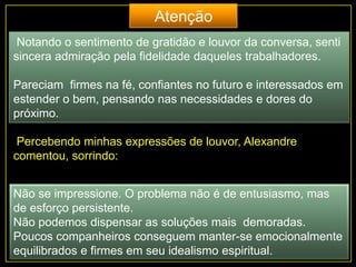 Notando o sentimento de gratidão e louvor da conversa, senti
sincera admiração pela fidelidade daqueles trabalhadores.
Pareciam firmes na fé, confiantes no futuro e interessados em
estender o bem, pensando nas necessidades e dores do
próximo.
Percebendo minhas expressões de louvor, Alexandre
comentou, sorrindo:
Não se impressione. O problema não é de entusiasmo, mas
de esforço persistente.
Não podemos dispensar as soluções mais demoradas.
Poucos companheiros conseguem manter-se emocionalmente
equilibrados e firmes em seu idealismo espiritual.
Atenção
 