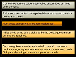 Como Alexandre se calou, observei os encarnados em volta
com atenção.
Raios surpreendentes de espiritualidade emanavam da testa
de cada um deles.
Num gesto expressivo, Alexandre esclareceu:
- Eles ainda estão sob o efeito do banho de luz que tomaram
durante os trabalhos.
Se conseguissem manter este estado mental, pondo em
prática as regras que aprendem, comentam e ensinam, seria
fácil para eles atingir os níveis superiores da vida.
 