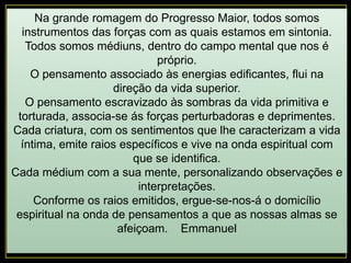 Na grande romagem do Progresso Maior, todos somos
instrumentos das forças com as quais estamos em sintonia.
Todos somos médiuns, dentro do campo mental que nos é
próprio.
O pensamento associado às energias edificantes, flui na
direção da vida superior.
O pensamento escravizado às sombras da vida primitiva e
torturada, associa-se ás forças perturbadoras e deprimentes.
Cada criatura, com os sentimentos que lhe caracterizam a vida
íntima, emite raios específicos e vive na onda espiritual com
que se identifica.
Cada médium com a sua mente, personalizando observações e
interpretações.
Conforme os raios emitidos, ergue-se-nos-á o domicílio
espiritual na onda de pensamentos a que as nossas almas se
afeiçoam. Emmanuel
 