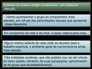 Examine os nossos amigos encarnados, com bastante
atenção.
- Vamos acompanhar o grupo do companheiro mais
atacado, em virtude das perturbações sexuais que apresenta
, disse Alexandre.
Em companhia da mãe e da irmã, o rapaz voltava para casa.
Alguns metros adiante da casa onde se reuniam para o
trabalho espiritual, o ambiente geral da rua tornava-se ainda
mais pesado.
Três entidades sombrias, que não podiam nos ver em virtude
do baixo padrão vibratório de suas percepções, aproximaram-
se do grupo que acompanhávamos.
 