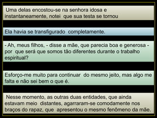 Uma delas encostou-se na senhora idosa e
instantaneamente, notei que sua testa se tornou
opaca, estranhamente escura.
Ela havia se transfigurado completamente.
- Ah, meus filhos, - disse a mãe, que parecia boa e generosa -
por que será que somos tão diferentes durante o trabalho
espiritual?
Esforço-me muito para continuar do mesmo jeito, mas algo me
falta e não sei bem o que é.
Nesse momento, as outras duas entidades, que ainda
estavam meio distantes, agarraram-se comodamente nos
braços do rapaz, que apresentou o mesmo fenômeno da mãe.
 