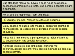 Sua claridade mental se turvou e duas rugas de aflição e
desânimo marcaram-lhe o rosto, que perdeu o aspecto alegre
e confiante.
Foi aí que ele respondeu, com voz triste:
- É verdade, mamãe. Nossos defeitos são enormes.
Estou casado há quase oito meses e, apesar do carinho de
minha esposa, às vezes sinto o coração cheio de desejos
absurdos.
Pergunto a mim mesmo o por quê dessas idéias estranhas
e, sinceramente, não consigo responder.
A atração irresistível dos ambientes inferiores me
confunde, apesar de sentir meu espírito inclinado ao bem e à
conduta correta.
 