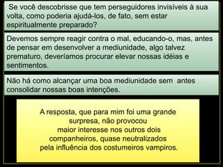 Se você descobrisse que tem perseguidores invisíveis à sua
volta, como poderia ajudá-los, de fato, sem estar
espiritualmente preparado?
Devemos sempre reagir contra o mal, educando-o, mas, antes
de pensar em desenvolver a mediunidade, algo talvez
prematuro, deveríamos procurar elevar nossas idéias e
sentimentos.
Não há como alcançar uma boa mediunidade sem antes
consolidar nossas boas intenções.
A resposta, que para mim foi uma grande
surpresa, não provocou
maior interesse nos outros dois
companheiros, quase neutralizados
pela influência dos costumeiros vampiros.
 