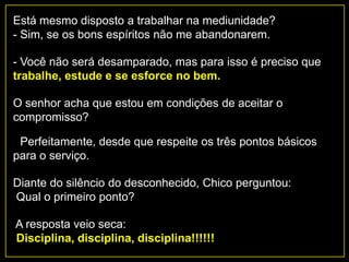 Está mesmo disposto a trabalhar na mediunidade?
- Sim, se os bons espíritos não me abandonarem.
- Você não será desamparado, mas para isso é preciso que
trabalhe, estude e se esforce no bem.
O senhor acha que estou em condições de aceitar o
compromisso?
- Perfeitamente, desde que respeite os três pontos básicos
para o serviço.
Diante do silêncio do desconhecido, Chico perguntou:
Qual o primeiro ponto?
A resposta veio seca:
Disciplina, disciplina, disciplina!!!!!!
 