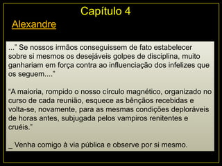 Alexandre
...” Se nossos irmãos conseguissem de fato estabelecer
sobre si mesmos os desejáveis golpes de disciplina, muito
ganhariam em força contra ao influenciação dos infelizes que
os seguem....”
“A maioria, rompido o nosso círculo magnético, organizado no
curso de cada reunião, esquece as bênçãos recebidas e
volta-se, novamente, para as mesmas condições deploráveis
de horas antes, subjugada pelos vampiros renitentes e
cruéis.”
_ Venha comigo à via pública e observe por si mesmo.
Capítulo 4
 