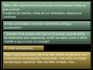 Mãe e filho demonstraram profunda contrariedade frente ao
que ouviram.
A palavra da menina, cheia de luz verdadeira, deixava-os
confusos.
A mãe contrariada, a remoer sofrimentos antigos,
acrescentou:
- Quando você passar pelo que eu já passei, quando sofrer
as desilusões sem esperança, então vai saber como é difícil
manter a paz e a luz no coração!
O irmão acrescentou:
Faço o que posso para me livrar das idéias sombrias e vivo
combatendo as tentações inesperadas, mas sinto-me longe
da libertação espiritual. Não me falta vontade, mas...
 