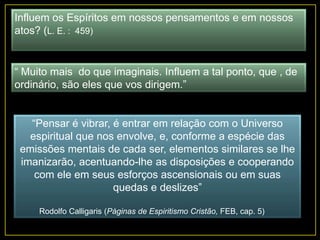Influem os Espíritos em nossos pensamentos e em nossos
atos? (L. E. : 459)
“ Muito mais do que imaginais. Influem a tal ponto, que , de
ordinário, são eles que vos dirigem.”
“Pensar é vibrar, é entrar em relação com o Universo
espiritual que nos envolve, e, conforme a espécie das
emissões mentais de cada ser, elementos similares se lhe
imanizarão, acentuando-lhe as disposições e cooperando
com ele em seus esforços ascensionais ou em suas
quedas e deslizes”
Rodolfo Calligaris (Páginas de Espiritismo Cristão, FEB, cap. 5)
 