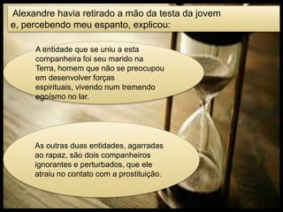 Alexandre havia retirado a mão da testa da jovem
e, percebendo meu espanto, explicou:
A entidade que se uniu a esta
companheira foi seu marido na
Terra, homem que não se preocupou
em desenvolver forças
espirituais, vivendo num tremendo
egoísmo no lar.
As outras duas entidades, agarradas
ao rapaz, são dois companheiros
ignorantes e perturbados, que ele
atraiu no contato com a prostituição.
 