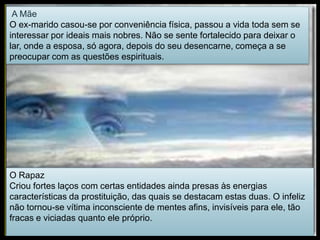 A Mãe
O ex-marido casou-se por conveniência física, passou a vida toda sem se
interessar por ideais mais nobres. Não se sente fortalecido para deixar o
lar, onde a esposa, só agora, depois do seu desencarne, começa a se
preocupar com as questões espirituais.
O Rapaz
Criou fortes laços com certas entidades ainda presas às energias
características da prostituição, das quais se destacam estas duas. O infeliz
não tornou-se vítima inconsciente de mentes afins, invisíveis para ele, tão
fracas e viciadas quanto ele próprio.
 