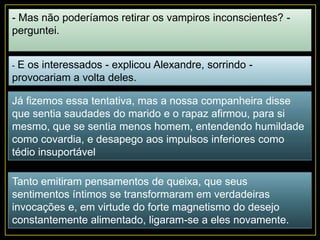 - Mas não poderíamos retirar os vampiros inconscientes? -
perguntei.
- E os interessados - explicou Alexandre, sorrindo -
provocariam a volta deles.
Já fizemos essa tentativa, mas a nossa companheira disse
que sentia saudades do marido e o rapaz afirmou, para si
mesmo, que se sentia menos homem, entendendo humildade
como covardia, e desapego aos impulsos inferiores como
tédio insuportável
Tanto emitiram pensamentos de queixa, que seus
sentimentos íntimos se transformaram em verdadeiras
invocações e, em virtude do forte magnetismo do desejo
constantemente alimentado, ligaram-se a eles novamente.
 