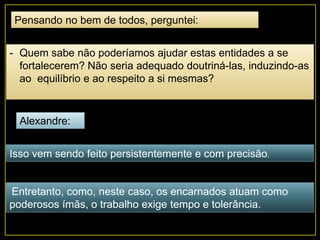 Pensando no bem de todos, perguntei:
- Quem sabe não poderíamos ajudar estas entidades a se
fortalecerem? Não seria adequado doutriná-las, induzindo-as
ao equilíbrio e ao respeito a si mesmas?
Alexandre:
Isso vem sendo feito persistentemente e com precisão.
Entretanto, como, neste caso, os encarnados atuam como
poderosos ímãs, o trabalho exige tempo e tolerância.
 