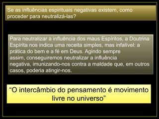 Se as influências espirituais negativas existem, como
proceder para neutralizá-las?
Para neutralizar a influência dos maus Espíritos, a Doutrina
Espírita nos indica uma receita simples, mas infalível: a
prática do bem e a fé em Deus. Agindo sempre
assim, conseguiremos neutralizar a influência
negativa, imunizando-nos contra a maldade que, em outros
casos, poderia atingir-nos.
“O intercâmbio do pensamento é movimento
livre no universo”
 