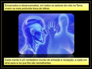 Encarnados e desencarnados, em todos os setores da vida na Terra,
vivem na mais profunda troca de idéias.
Cada mente é um verdadeiro mundo de emissão e recepção, e cada um
atrai para si os que lhe são semelhantes.
 