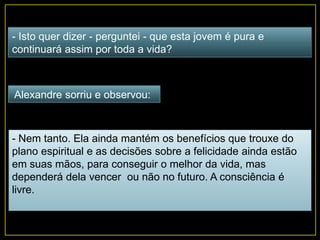 - Isto quer dizer - perguntei - que esta jovem é pura e
continuará assim por toda a vida?
Alexandre sorriu e observou:
- Nem tanto. Ela ainda mantém os benefícios que trouxe do
plano espiritual e as decisões sobre a felicidade ainda estão
em suas mãos, para conseguir o melhor da vida, mas
dependerá dela vencer ou não no futuro. A consciência é
livre.
 