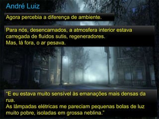 “E eu estava muito sensível às emanações mais densas da
rua.
As lâmpadas elétricas me pareciam pequenas bolas de luz
muito pobre, isoladas em grossa neblina.”
Agora percebia a diferença de ambiente.
Para nós, desencarnados, a atmosfera interior estava
carregada de fluidos sutis, regeneradores.
Mas, lá fora, o ar pesava.
André Luiz
 