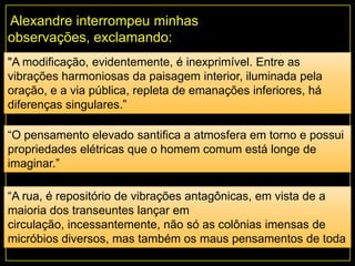 Alexandre interrompeu minhas
observações, exclamando:
"A modificação, evidentemente, é inexprimível. Entre as
vibrações harmoniosas da paisagem interior, iluminada pela
oração, e a via pública, repleta de emanações inferiores, há
diferenças singulares.”
“O pensamento elevado santifica a atmosfera em torno e possui
propriedades elétricas que o homem comum está longe de
imaginar.”
“A rua, é repositório de vibrações antagônicas, em vista de a
maioria dos transeuntes lançar em
circulação, incessantemente, não só as colônias imensas de
micróbios diversos, mas também os maus pensamentos de toda
ordem."
 
