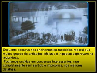 Enquanto pensava nos ensinamentos recebidos, reparei que
muitos grupos de entidades infelizes e inquietas esperavam na
redondeza.
Podíamos ouvi-las em conversas interessantes, mas
completamente sem sentido e impróprias, nos menores
detalhes.
 