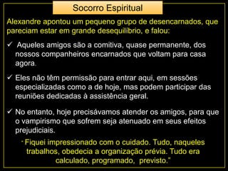 Alexandre apontou um pequeno grupo de desencarnados, que
pareciam estar em grande desequilíbrio, e falou:
 Aqueles amigos são a comitiva, quase permanente, dos
nossos companheiros encarnados que voltam para casa
agora.
 Eles não têm permissão para entrar aqui, em sessões
especializadas como a de hoje, mas podem participar das
reuniões dedicadas à assistência geral.
“ Fiquei impressionado com o cuidado. Tudo, naqueles
trabalhos, obedecia a organização prévia. Tudo era
calculado, programado, previsto.”
 No entanto, hoje precisávamos atender os amigos, para que
o vampirismo que sofrem seja atenuado em seus efeitos
prejudiciais.
Socorro Espiritual
 