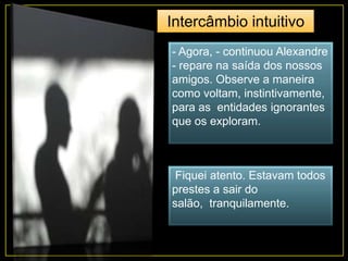 - Agora, - continuou Alexandre
- repare na saída dos nossos
amigos. Observe a maneira
como voltam, instintivamente,
para as entidades ignorantes
que os exploram.
Fiquei atento. Estavam todos
prestes a sair do
salão, tranquilamente.
Intercâmbio intuitivo
 