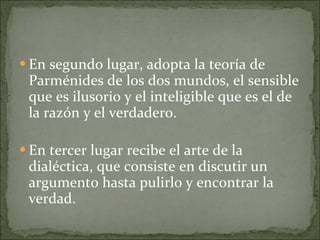 En segundo lugar, adopta la teoría de Parménides de los dos mundos, el sensible que es ilusorio y el inteligible que es el de la razón y el verdadero. En tercer lugar recibe el arte de la dialéctica, que consiste en discutir un argumento hasta pulirlo y encontrar la verdad. 
