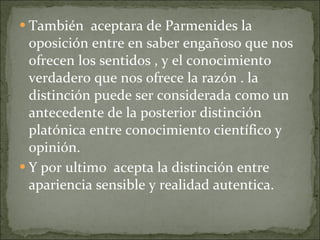 También  aceptara de Parmenides la oposición entre en saber engañoso que nos ofrecen los sentidos , y el conocimiento verdadero que nos ofrece la razón . la distinción puede ser considerada como un antecedente de la posterior distinción platónica entre conocimiento científico y opinión. Y por ultimo  acepta la distinción entre apariencia sensible y realidad autentica. 