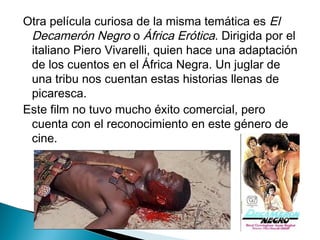 Otra película curiosa de la misma temática es El
Decamerón Negro o África Erótica. Dirigida por el
italiano Piero Vivarelli, quien hace una adaptación
de los cuentos en el África Negra. Un juglar de
una tribu nos cuentan estas historias llenas de
picaresca.
Este film no tuvo mucho éxito comercial, pero
cuenta con el reconocimiento en este género de
cine.
 