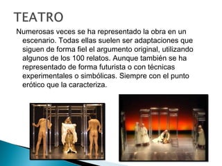 Numerosas veces se ha representado la obra en un
escenario. Todas ellas suelen ser adaptaciones que
siguen de forma fiel el argumento original, utilizando
algunos de los 100 relatos. Aunque también se ha
representado de forma futurista o con técnicas
experimentales o simbólicas. Siempre con el punto
erótico que la caracteriza.
 