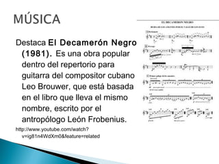 Destaca El Decamerón Negro
(1981). Es una obra popular
dentro del repertorio para
guitarra del compositor cubano
Leo Brouwer, que está basada
en el libro que lleva el mismo
nombre, escrito por el
antropólogo León Frobenius.
http://www.youtube.com/watch?
v=ig81n4WdXm0&feature=related
 
