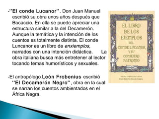 -‘’El conde Lucanor’’. Don Juan Manuel
escribió su obra unos años después que
Bocaccio. En ella se puede apreciar una
estructura similar a la del Decamerón.
Aunque la temática y la intención de los
cuentos es totalmente distinta. El conde
Luncanor es un libro de enxiemplos,
narrados con una intención didáctica. La
obra italiana busca más entretener al lector
tocando temas humorísticos y sexuales.
-El antropólogo León Frobenius escribió
‘’El Decamerón Negro’’, obra en la cual
se narran los cuentos ambientados en el
África Negra.
 