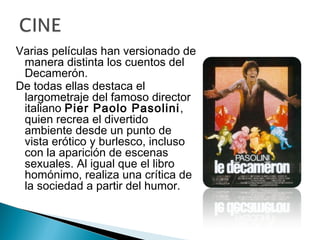 Varias películas han versionado de
manera distinta los cuentos del
Decamerón.
De todas ellas destaca el
largometraje del famoso director
italiano Pier Paolo Pasolini,
quien recrea el divertido
ambiente desde un punto de
vista erótico y burlesco, incluso
con la aparición de escenas
sexuales. Al igual que el libro
homónimo, realiza una crítica de
la sociedad a partir del humor.
 