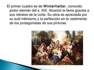 El primer cuadro es de Winterhalter, conocido
pintor alemán del s. XIX. Alcanzó la fama gracias a
sus retratos de la corte. Su obra es apreciada por
su sutil intimismo y la perfección en la vestimenta
de los protagonistas de sus pinturas.
 