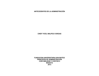 ANTECEDENTES DE LA ADMINISTRACIÓN
CINDY YICEL MALPICA VARGAS
FUNDACION UNIVERSITARIA SAN MATEO
PRINCIPIOS DE ADMINISTRACIÓN
CONTABILIDAD Y COSTOS II
BOGOTA
2013
 
