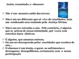  Não é um monstro saído das trevas;
 Não é um ser diferente que só vive de crueldades, nem
um condenado sem remissão pela Justiça Divina;
 Não é um ser estranho a nós. Pelo contrário, é alguém
que se privou de nossa intimidade, por vezes com
estreitos laços afetivos;
 É alguém, que amamos outrora.
 Ou um ser desesperado pelas crueldades que recebeu de
nós...
 O obsessor é um irmão, a quem os sofrimentos e
desenganos desequilibram, certamente com a nossa
participação
Assim, resumindo, o obsessor:
 