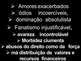  Amores exacerbados
 ódios incoercíveis,
 dominação absolutista
 Fanatismo injustificável,
 avareza incontrolável
 Morbidez ciumenta
 abusos do direito como da força
 má distribuição de valores e
recursos financeiros
 