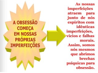 As nossas
imperfeições
atraem para
junto de nós
espíritos com
idênticas
imperfeições,
vícios e falhas
morais.
Assim, somos
nós mesmos
que abrimos
brechas
psíquicas para
obsessão.
 