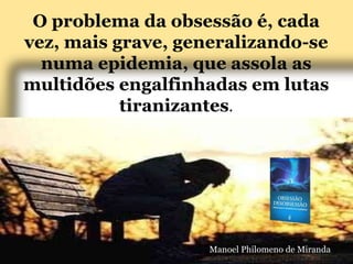 O problema da obsessão é, cada
vez, mais grave, generalizando-se
numa epidemia, que assola as
multidões engalfinhadas em lutas
tiranizantes.
Manoel Philomeno de Miranda
 