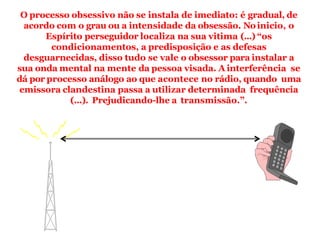 O processo obsessivo não se instala de imediato: é gradual, de
acordo com o grau ou a intensidade da obsessão. Noinicio, o
Espírito perseguidor localiza na sua vitima (...) “os
condicionamentos, a predisposição e as defesas
desguarnecidas, disso tudo se vale o obsessor para instalar a
sua onda mental na mente da pessoa visada. A interferência se
dá por processo análogo ao que acontece no rádio, quando uma
emissora clandestina passa a utilizar determinada frequência
(...). Prejudicando-lhe a transmissão.”.
 