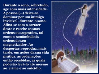 Durante o sono, sobretudo,
age com mais intensidade.
A pessoa (...) deixa-se
dominar por um inimigo
invisível, durante o sono.
Afina-se com o caráter
deste e recebe as suas
ordens ou sugestões, tal
como o sonâmbulo às
ordens do seu
magnetizador. Ao
despertar, reproduz, mais
tarde, em ações da sua vida
prática, as ordenações
então recebidas, as quais
poderão levá-lo até mesmo
ao crime e ao suicídio.
 