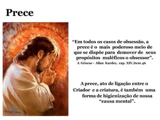 Prece
“Em todos os casos de obsessão, a
prece é o mais poderoso meio de
que se dispõe para demover de seus
propósitos maléficos o obsessor”.
A Gênese - Allan Kardec, cap. XIV,item 46
A prece, ato de ligação entre o
Criador e a criatura, é também uma
forma de higienização de nossa
“causa mental”.
 